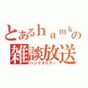 とあるｈａｍｋの雑談放送（ハンクオリティ）