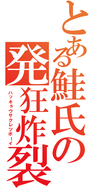 とある鮭氏の発狂炸裂青年（ハッキョウサクレツボーイ）