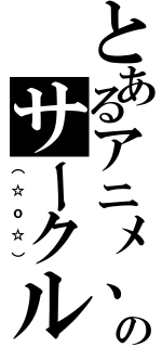 とあるアニメ、漫画のサークル（（☆ｏ☆））