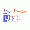 とあるチームの見下し（ＪＳＧ ＶＳ ＴＮＣ）