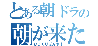 とある朝ドラの朝が来た（びっくりぽんや！）