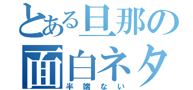 とある旦那の面白ネタ（半端ない）