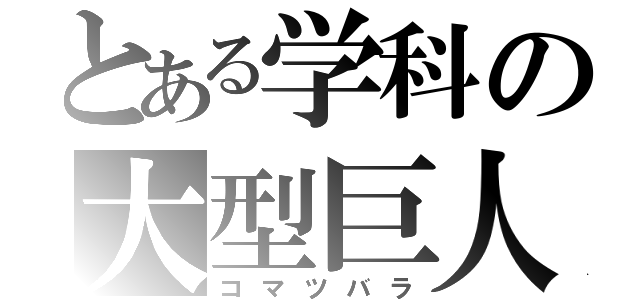 とある学科の大型巨人（コマツバラ）