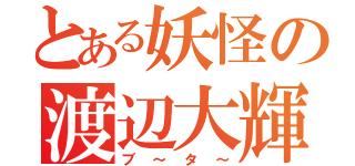 とある妖怪の渡辺大輝（ブ～タ～）