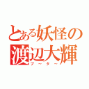 とある妖怪の渡辺大輝（ブ～タ～）