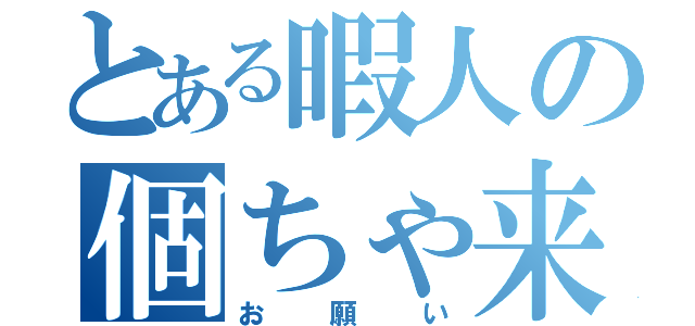 とある暇人の個ちゃ来て（お願い）