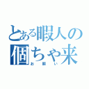 とある暇人の個ちゃ来て（お願い）