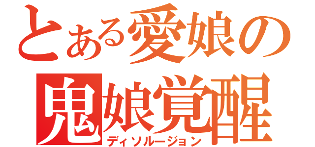 とある愛娘の鬼娘覚醒（ディソルージョン）