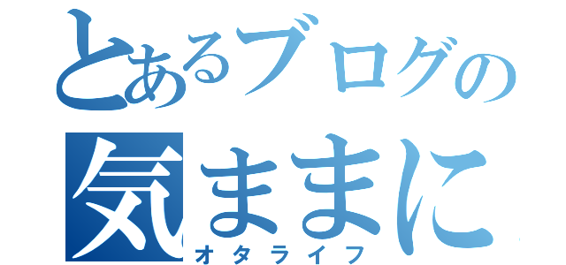 とあるブログの気ままに（オタライフ）