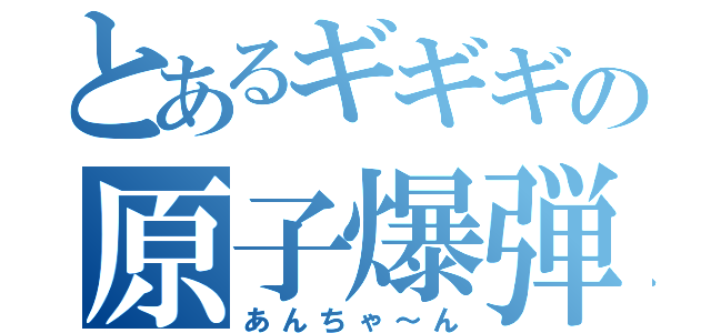 とあるギギギの原子爆弾（あんちゃ～ん）