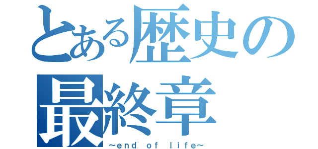 とある歴史の最終章（～ｅｎｄ ｏｆ ｌｉｆｅ～）