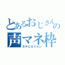 とあるおじさんの声マネ枠（ガチになりたい）