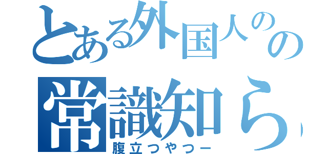 とある外国人のの常識知らず（腹立つやつー）