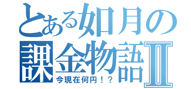 とある如月の課金物語Ⅱ（今現在何円！？）