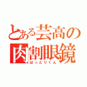 とある芸高の肉割眼鏡（はっとりくん）