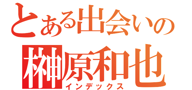 とある出会いの榊原和也（インデックス）