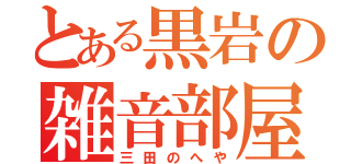 とある黒岩の雑音部屋（三田のへや）