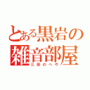 とある黒岩の雑音部屋（三田のへや）