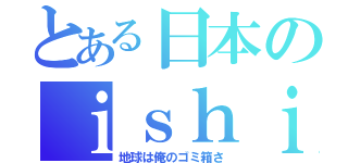 とある日本のｉｓｈｉｋａｗａ君（地球は俺のゴミ箱さ）