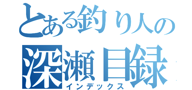 とある釣り人の深瀬目録（インデックス）