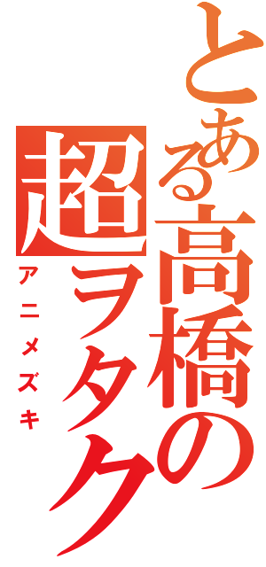 とある高橋の超ヲタク（アニメズキ）