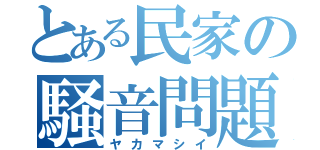 とある民家の騒音問題（ヤカマシイ）