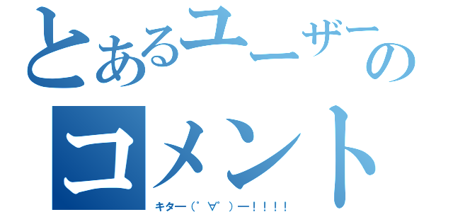 とあるユーザーのコメント（キタ━（゜∀゜）━！！！！）