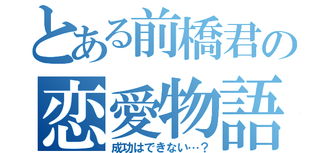 とある前橋君の恋愛物語（成功はできない…？）