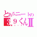 とあるニートの３９くんⅡ（糞ニート）