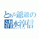 とある爺爺の清水淳信（おじいちゃん）