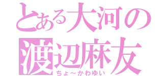 とある大河の渡辺麻友（ちょ～かわゆい）