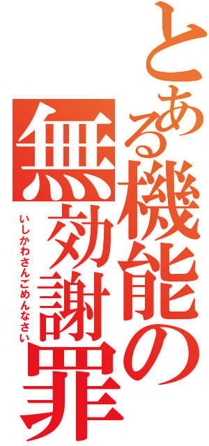 とある機能の無効謝罪（いしかわさんごめんなさい）