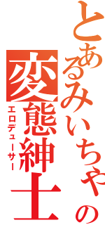 とあるみいちゃの変態紳士（エロデューサー）