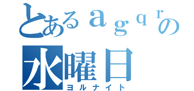 とあるａｇｑｒの水曜日（ヨルナイト）