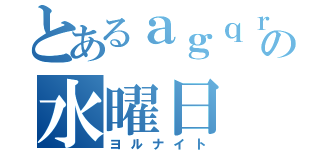 とあるａｇｑｒの水曜日（ヨルナイト）