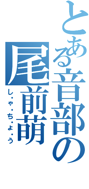 とある音部の尾前萌（し・ゃ・ち・ょ・う）