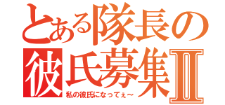 とある隊長の彼氏募集Ⅱ（私の彼氏になってぇ～）