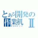 とある開発の作業机Ⅱ（デスクトップ）