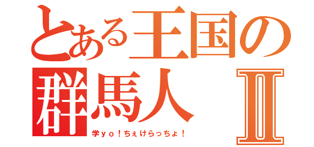 とある王国の群馬人Ⅱ（学ｙｏ！ちぇけらっちょ！）