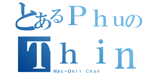 とあるＰｈｕのＴｈｉｎｈ（Ｈａｃ－Ｏｎｉｉ Ｃｈａｎ）