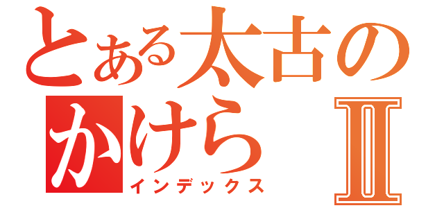 とある太古のかけらⅡ（インデックス）