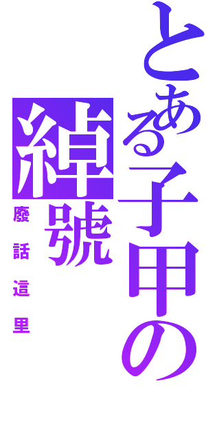 とある子甲の綽號（廢話這里）