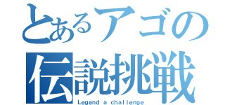 とあるアゴの伝説挑戦（Ｌｅｇｅｎｄ ａ ｃｈａｌｌｅｎｇｅ）