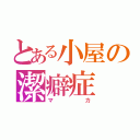 とある小屋の潔癖症（マカ）