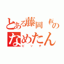 とある藤岡（仮）のなめたん（ビッチ）