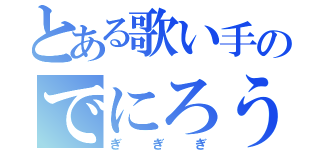 とある歌い手のでにろう（ぎぎぎ）