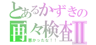 とあるかずきの再々検査Ⅱ（悪かったな！！）