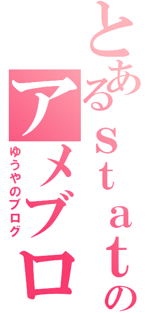 とあるｓｔａｔｙｕｕｕｕのアメブロ（ゆうやのブログ）