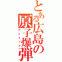 とある広島の原子爆弾（アトミック）