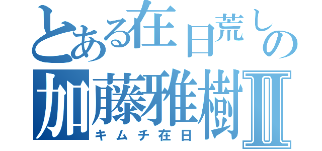 とある在日荒しの加藤雅樹Ⅱ（キムチ在日）